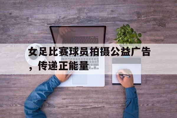 女足比赛球员拍摄公益广告，传递正能量