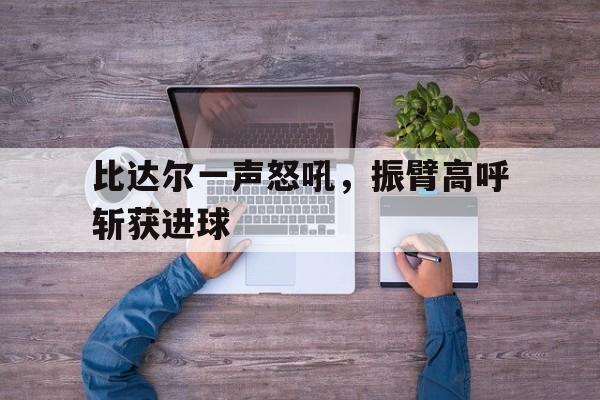 比达尔一声怒吼，振臂高呼斩获进球
