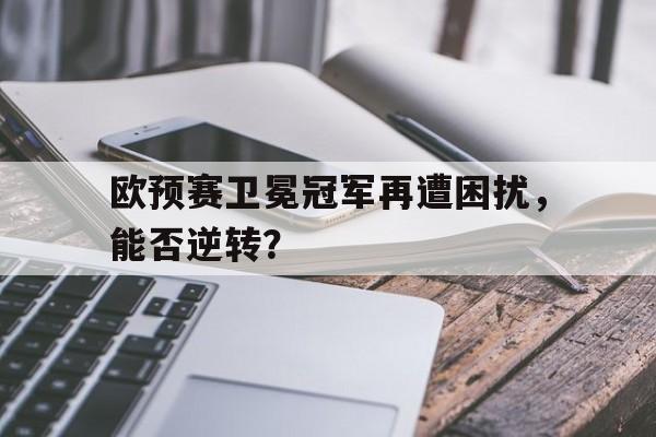 欧预赛卫冕冠军再遭困扰，能否逆转？