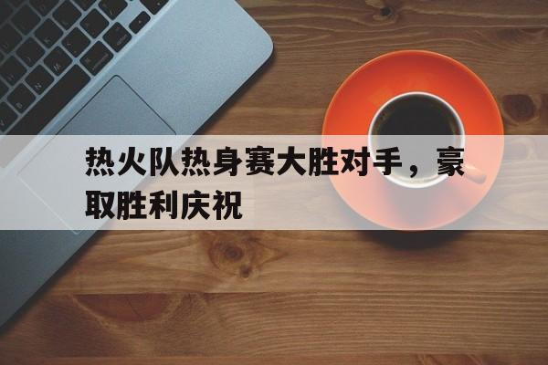 热火队热身赛大胜对手，豪取胜利庆祝